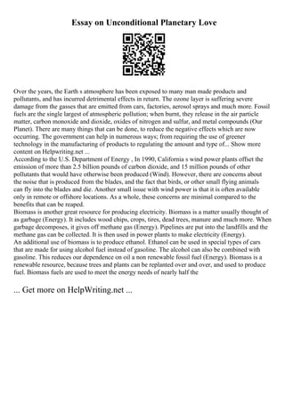 Essay on Unconditional Planetary Love
Over the years, the Earth s atmosphere has been exposed to many man made products and
pollutants, and has incurred detrimental effects in return. The ozone layer is suffering severe
damage from the gasses that are emitted from cars, factories, aerosol sprays and much more. Fossil
fuels are the single largest of atmospheric pollution; when burnt, they release in the air particle
matter, carbon monoxide and dioxide, oxides of nitrogen and sulfur, and metal compounds (Our
Planet). There are many things that can be done, to reduce the negative effects which are now
occurring. The government can help in numerous ways; from requiring the use of greener
technology in the manufacturing of products to regulating the amount and type of... Show more
content on Helpwriting.net ...
According to the U.S. Department of Energy , In 1990, California s wind power plants offset the
emission of more than 2.5 billion pounds of carbon dioxide, and 15 million pounds of other
pollutants that would have otherwise been produced (Wind). However, there are concerns about
the noise that is produced from the blades, and the fact that birds, or other small flying animals
can fly into the blades and die. Another small issue with wind power is that it is often available
only in remote or offshore locations. As a whole, these concerns are minimal compared to the
benefits that can be reaped.
Biomass is another great resource for producing electricity. Biomass is a matter usually thought of
as garbage (Energy). It includes wood chips, crops, tires, dead trees, manure and much more. When
garbage decomposes, it gives off methane gas (Energy). Pipelines are put into the landfills and the
methane gas can be collected. It is then used in power plants to make electricity (Energy).
An additional use of biomass is to produce ethanol. Ethanol can be used in special types of cars
that are made for using alcohol fuel instead of gasoline. The alcohol can also be combined with
gasoline. This reduces our dependence on oil a non renewable fossil fuel (Energy). Biomass is a
renewable resource, because trees and plants can be replanted over and over, and used to produce
fuel. Biomass fuels are used to meet the energy needs of nearly half the
... Get more on HelpWriting.net ...
 
