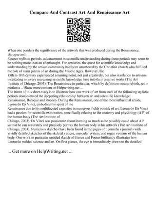 Compare And Contrast Art And Renaissance Art
When one ponders the significance of the artwork that was produced during the Renaissance,
Baroque and
Rococo stylistic periods, advancement in scientific understanding during these periods may seem to
be nothing more than an afterthought. For centuries, the quest for scientific knowledge and
understanding by the artisan community had been smothered by the Christian church who fulfilled
the role of main patron of art during the Middle Ages. However, the
15th to 18th century experienced a turning point, not just creatively, but also in relation to artisans
inculcating an every increasing scientific knowledge base into their creative works (The Art
Institute of Chicago, 2003). The Renaissance in particular, which by definition means rebirth, set in
motion a ... Show more content on Helpwriting.net ...
The intent of this short essay is to illustrate how one work of art from each of the following stylistic
periods demonstrated the deepening relationship between art and scientific knowledge:
Renaissance, Baroque and Rococo. During the Renaissance, one of the most influential artists,
Leonardo Da Vinci, embodied the spirit of the
Renaissance due to his multifaceted expertise in numerous fields outside of art. Leonardo Da Vinci
had a passion for scientific exploration, specifically relating to the anatomy and physiology (A P) of
the human body (The Art Institute of
Chicago, 2003). Da Vinci was passionate about learning as much as he possibly could about A P
so that he can accurately and precisely portray the human body in his artwork (The Art Institute of
Chicago, 2003). Numerous sketches have been found in the pages of Leonardo s journals with
vividly detailed sketches of the skeletal system, muscular system, and organ systems of the human
body. One work in particular entitled sketch of Uterus and Foetus brilliantly illustrates how
Leonardo melded science and art. On first glance, the eye is immediately drawn to the detailed
... Get more on HelpWriting.net ...
 
