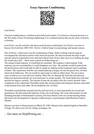 Essay Operant Conditioning
Ivan Pavlov
Classical conditioning is a method used in behavioral studies. It is known as classical because it is
the first study of laws of learning/conditioning, It is a learned reaction that you do when evoked by
a stimulus.
Ivan Pavlov was the scientist who discovered classical conditioning. Ivan Pavlov was born in
Russia. He lived from 1849 1936 . Pavlov s field of study was physiology and natural science.
One of Pavlov s discoveries was the conditioning of dogs. While working with the dogs he
investigated the salivation reaction when food was present. He discovered that the dogs would
salivate when he entered the room with and without food. Pavlov then went on to training the dogs.
He would ring a bell ... Show more content on Helpwriting.net ...
The animal would response. It would then be rewarded. The response is then learned. If the
response was not rewarded then it would disappear over time. The animals would be placed into
the puzzle boxes and would only be able to escape by making certain responses such as pushing
a button. The experiment with the cats entailed placing a hungry cat into the puzzle box. He then
observed its behaviour. The cat would try and escape in order to obtain food. The cat in most
cases would act on a trial and error method. When the cat obtained the food the trial and error
behaviour decreased and the cat soon learnt how to escape quickly. The learnt behaviour took time
and did not improve quickly. The amount of time the cat spent in the box slowly shorted. Upon
completion of his experiment Thorndike learnt that certain stimuli and responses became associated
or dissociated from each other. He developed his law of effect.
Thorndike concluded that animals learn by trial and error, or most importantly by reward and
punishment. He then linked the behavior of the cats to all beings. His work with animals was the
founding principle of Instrumental Learning. His most famous work was on the learning theory
that lead to the development of operant conditioning by a psychologist called Burrhus.Frederic
Skinner.
Skinner was born in Pennsylvania on March 20, 1904. Skinners first studied English at Hamilton
College. He often wrote for the college newspaper. He
... Get more on HelpWriting.net ...
 