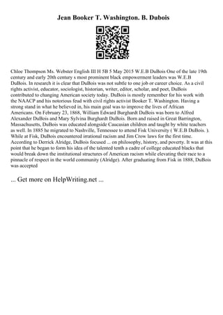 Jean Booker T. Washington. B. Dubois
Chloe Thompson Ms. Webster English III H 5B 5 May 2015 W.E.B DuBois One of the late 19th
century and early 20th century s most prominent black empowerment leaders was W.E.B
DuBois. In research it is clear that DuBois was not subtle to one job or career choice. As a civil
rights activist, educator, sociologist, historian, writer, editor, scholar, and poet, DuBois
contributed to changing American society today. DuBois is mostly remember for his work with
the NAACP and his notorious feud with civil rights activist Booker T. Washington. Having a
strong stand in what he believed in, his main goal was to improve the lives of African
Americans. On February 23, 1868, William Edward Burghardt DuBois was born to Alfred
Alexander DuBois and Mary Sylvina Burghardt DuBois. Born and raised in Great Barrington,
Massachusetts, DuBois was educated alongside Caucasian children and taught by white teachers
as well. In 1885 he migrated to Nashville, Tennessee to attend Fisk University ( W.E.B DuBois. ).
While at Fisk, DuBois encountered irrational racism and Jim Crow laws for the first time.
According to Derrick Alridge, DuBois focused ... on philosophy, history, and poverty. It was at this
point that he began to form his idea of the talented tenth a cadre of college educated blacks that
would break down the institutional structures of American racism while elevating their race to a
pinnacle of respect in the world community (Alridge). After graduating from Fisk in 1888, DuBois
was accepted
... Get more on HelpWriting.net ...
 