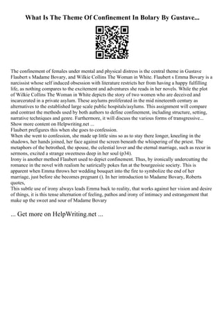 What Is The Theme Of Confinement In Bolary By Gustave...
The confinement of females under mental and physical distress is the central theme in Gustave
Flaubert s Madame Bovary, and Wilkie Collins The Woman in White. Flaubert s Emma Bovary is a
narcissist whose self induced obsession with literature restricts her from having a happy fulfilling
life, as nothing compares to the excitement and adventures she reads in her novels. While the plot
of Wilkie Collins The Woman in White depicts the story of two women who are deceived and
incarcerated in a private asylum. These asylums proliferated in the mid nineteenth century as
alternatives to the established large scale public hospitals/asylums. This assignment will compare
and contrast the methods used by both authors to define confinement, including structure, setting,
narrative techniques and genre. Furthermore, it will discuss the various forms of transgressive...
Show more content on Helpwriting.net ...
Flaubert prefigures this when she goes to confession.
When she went to confession, she made up little sins so as to stay there longer, kneeling in the
shadows, her hands joined, her face against the screen beneath the whispering of the priest. The
metaphors of the betrothed, the spouse, the celestial lover and the eternal marriage, such as recur in
sermons, excited a strange sweetness deep in her soul (p34).
Irony is another method Flaubert used to depict confinement. Thus, by ironically undercutting the
romance in the novel with realism he satirically pokes fun at the bourgeoisie society. This is
apparent when Emma throws her wedding bouquet into the fire to symbolize the end of her
marriage, just before she becomes pregnant (). In her introduction to Madame Bovary, Roberts
quotes,
This subtle use of irony always leads Emma back to reality, that works against her vision and desire
of things, it is this tense alternation of feeling, pathos and irony of intimacy and estrangement that
make up the sweet and sour of Madame Bovary
... Get more on HelpWriting.net ...
 