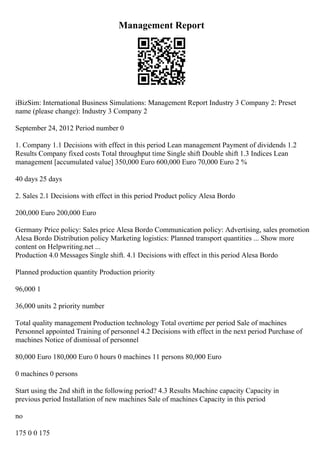 Management Report
iBizSim: International Business Simulations: Management Report Industry 3 Company 2: Preset
name (please change): Industry 3 Company 2
September 24, 2012 Period number 0
1. Company 1.1 Decisions with effect in this period Lean management Payment of dividends 1.2
Results Company fixed costs Total throughput time Single shift Double shift 1.3 Indices Lean
management [accumulated value] 350,000 Euro 600,000 Euro 70,000 Euro 2 %
40 days 25 days
2. Sales 2.1 Decisions with effect in this period Product policy Alesa Bordo
200,000 Euro 200,000 Euro
Germany Price policy: Sales price Alesa Bordo Communication policy: Advertising, sales promotion
Alesa Bordo Distribution policy Marketing logistics: Planned transport quantities ... Show more
content on Helpwriting.net ...
Production 4.0 Messages Single shift. 4.1 Decisions with effect in this period Alesa Bordo
Planned production quantity Production priority
96,000 1
36,000 units 2 priority number
Total quality management Production technology Total overtime per period Sale of machines
Personnel appointed Training of personnel 4.2 Decisions with effect in the next period Purchase of
machines Notice of dismissal of personnel
80,000 Euro 180,000 Euro 0 hours 0 machines 11 persons 80,000 Euro
0 machines 0 persons
Start using the 2nd shift in the following period? 4.3 Results Machine capacity Capacity in
previous period Installation of new machines Sale of machines Capacity in this period
no
175 0 0 175
 