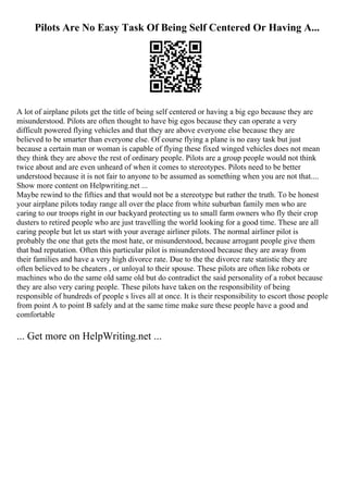 Pilots Are No Easy Task Of Being Self Centered Or Having A...
A lot of airplane pilots get the title of being self centered or having a big ego because they are
misunderstood. Pilots are often thought to have big egos because they can operate a very
difficult powered flying vehicles and that they are above everyone else because they are
believed to be smarter than everyone else. Of course flying a plane is no easy task but just
because a certain man or woman is capable of flying these fixed winged vehicles does not mean
they think they are above the rest of ordinary people. Pilots are a group people would not think
twice about and are even unheard of when it comes to stereotypes. Pilots need to be better
understood because it is not fair to anyone to be assumed as something when you are not that....
Show more content on Helpwriting.net ...
Maybe rewind to the fifties and that would not be a stereotype but rather the truth. To be honest
your airplane pilots today range all over the place from white suburban family men who are
caring to our troops right in our backyard protecting us to small farm owners who fly their crop
dusters to retired people who are just travelling the world looking for a good time. These are all
caring people but let us start with your average airliner pilots. The normal airliner pilot is
probably the one that gets the most hate, or misunderstood, because arrogant people give them
that bad reputation. Often this particular pilot is misunderstood because they are away from
their families and have a very high divorce rate. Due to the the divorce rate statistic they are
often believed to be cheaters , or unloyal to their spouse. These pilots are often like robots or
machines who do the same old same old but do contradict the said personality of a robot because
they are also very caring people. These pilots have taken on the responsibility of being
responsible of hundreds of people s lives all at once. It is their responsibility to escort those people
from point A to point B safely and at the same time make sure these people have a good and
comfortable
... Get more on HelpWriting.net ...
 