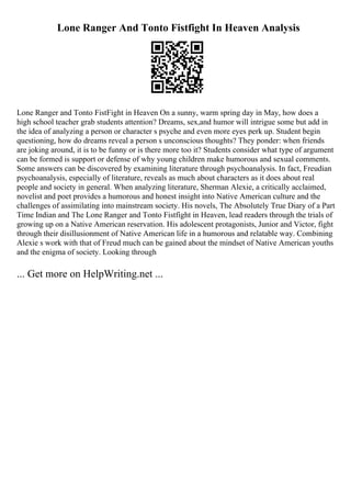 Lone Ranger And Tonto Fistfight In Heaven Analysis
Lone Ranger and Tonto FistFight in Heaven On a sunny, warm spring day in May, how does a
high school teacher grab students attention? Dreams, sex,and humor will intrigue some but add in
the idea of analyzing a person or character s psyche and even more eyes perk up. Student begin
questioning, how do dreams reveal a person s unconscious thoughts? They ponder: when friends
are joking around, it is to be funny or is there more too it? Students consider what type of argument
can be formed is support or defense of why young children make humorous and sexual comments.
Some answers can be discovered by examining literature through psychoanalysis. In fact, Freudian
psychoanalysis, especially of literature, reveals as much about characters as it does about real
people and society in general. When analyzing literature, Sherman Alexie, a critically acclaimed,
novelist and poet provides a humorous and honest insight into Native American culture and the
challenges of assimilating into mainstream society. His novels, The Absolutely True Diary of a Part
Time Indian and The Lone Ranger and Tonto Fistfight in Heaven, lead readers through the trials of
growing up on a Native American reservation. His adolescent protagonists, Junior and Victor, fight
through their disillusionment of Native American life in a humorous and relatable way. Combining
Alexie s work with that of Freud much can be gained about the mindset of Native American youths
and the enigma of society. Looking through
... Get more on HelpWriting.net ...
 