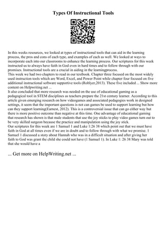 Types Of Instructional Tools
In this weeks resources, we looked at types of instructional tools that can aid in the learning
process, the pros and cons of each type, and examples of each as well. We looked at ways to
incorporate each into our classrooms to enhance the learning process. Our scriptures for this week
instructed us to always have faith in God even in hard times and to follow through with our
promises. Instructional tools are a crucial in aiding in the learningprocess.
This week we had two chapters to read in our textbook. Chapter three focused on the most widely
used instruction tools which are Word, Excel, and Power Point while chapter four focused on five
additional instructional software supportive tools (Roblyer,2013). These five included ... Show more
content on Helpwriting.net ...
It also concluded that more research was needed on the use of educational gaming as a
pedagogical tool in STEM disciplines as teachers prepare the 21st century learner. According to this
article given emerging research on how videogames and associated pedagogies work in designed
settings, it seem that the important questions is not can games be used to support learning but how
can they support learning(Earnest, 2012). This is a controversial issue that can go either way but
there is more positive outcome than negative at this time. One advantage of educational gaming
that research has shown is that male students that use the joy sticks to play video games turn out to
be very skilled surgeon because the practice and manipulation using the joy stick.
Our scriptures for this week are 1 Samuel 1 and Luke 1:26 38 which point out that we must have
faith in God at all times even if we are in doubt and to follow through with what we promise. 1
Samuel 1 discussed a story about Hannah who was in a difficult situation and after giving her
faith to God was grant the child she could not have (1 Samuel 1). In Luke 1: 26 38 Mary was told
that she would have a
... Get more on HelpWriting.net ...
 