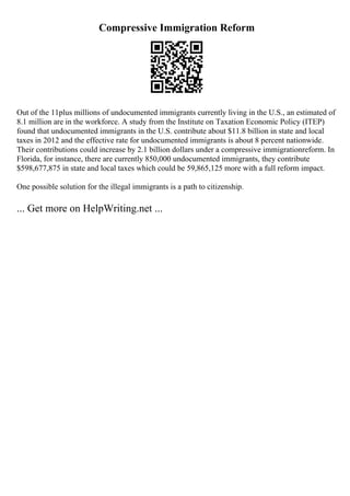 Compressive Immigration Reform
Out of the 11plus millions of undocumented immigrants currently living in the U.S., an estimated of
8.1 million are in the workforce. A study from the Institute on Taxation Economic Policy (ITEP)
found that undocumented immigrants in the U.S. contribute about $11.8 billion in state and local
taxes in 2012 and the effective rate for undocumented immigrants is about 8 percent nationwide.
Their contributions could increase by 2.1 billion dollars under a compressive immigrationreform. In
Florida, for instance, there are currently 850,000 undocumented immigrants, they contribute
$598,677,875 in state and local taxes which could be 59,865,125 more with a full reform impact.
One possible solution for the illegal immigrants is a path to citizenship.
... Get more on HelpWriting.net ...
 