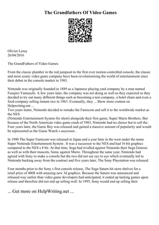The Grandfathers Of Video Games
Olivier Leroy
26/04/2016
The GrandFathers of Video Games
From the classic plumber in the red jumpsuit to the first ever motion controlled console, the classic
and most iconic video game company have been revolutionising the world of entertainment since
their debut in the console market in 1983.
Nintendo was originally founded in 1889 as a Japanese playing card company by a man named
Fusajiro Yamauchi. A few years later, the company was not doing as well as they expected so they
decided to try out many different things such as becoming a taxi company, a hotel chain and even a
food company selling instant rice in 1963. Eventually, they ... Show more content on
Helpwriting.net ...
Two years leater, Nintendo decided to remake the Famicom and sell it to the worldwide market as
the NES
(Nintendo Entertainment System for short) alongside their first game; Super Mario Brothers. But
because of the North American video game crash of 1983, Nintendo had no choice but to sell the.
Four years later, the Game Boy was released and gained a massive amount of popularity and would
be represented as the Game Watch s successor..
In 1990 The Super Famicom was released in Japan and a year later in the west under the name
Super Nintendo Entertainment System . It was a successor to the NES and had 16 bit graphics
compared to the NES s 8 bit. At that time, Sega had rivalled against Nintendo their Sega Genesis
as well as with their mascots, Sonic against Mario. Throughout the same year, Nintendo had
agreed with Sony to make a console but the two did not see eye to eye which eventually led to
Nintendo backing away from the contract and five years later, The Sony Playstation was released.
Four months prior to the Sony s first console release, The Sega Saturn hit store shelves for a
retail price of 400$ with amazing new 3d graphics. Because the Saturn was announced and
released way earlier than video game developers had anticipated, it ended up lacking games upon
release and therefore did not end up selling well. In 1995, Sony would end up selling their
... Get more on HelpWriting.net ...
 