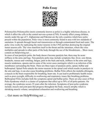 Polio Essay
Poliomyelitis Poliomyelitis (more commonly known as polio) is a highly infectious disease, in
which it affect the cells in the central nervous system (CNS). It mainly affect young children,
mostly under the age of 5. Afghanistan and Pakistan are the only countries which have polio
present within the population. Polio virus is most commonly found in area with low standards of
sanitation. It spreads through faecal oral transmission or through contaminated food and water. The
polio virus works by replicating the motor neurons in the CNS and then destroying the original
motor neuron cells. The virus manifests itself in the throat and the intestines, where the virus
multiplies and spreads to other parts of the body through the use of the bloodstream.... Show more
content on Helpwriting.net ...
In cases of non paralytic polio, the body doesn t become paralytic but, there may be acute
stiffness in the arms and legs. Non paralytic polio may include symptoms like; fever, sore throat,
headache, nausea and vomiting, fatigue, pain in the back and neck, stiffness in the arms and legs,
muscle tenderness, spasms and in some of the worst cases meningitis which is an infection of the
membranes surrounding the brain. There are three types of paralytic polio, spinal, bulbar and
bulbospinal. Spinal Polio attacks the motor neurons in the spinal cord which results in paralysis in
the arm and legs, it can also cause breathing problems. Bulbar Polio affects the medulla oblongata,
a muscle in the brain responsible for breathing, heart rate. It can lead to problematic health issues
such as poor eyesight, difficulty in swallowing and respiratory issues like breathing problems.
Bulbospinal Polio includes both the symptoms spinal and bulbar polio. There are also cases of Post
Polio Syndrome which is a cluster of symptoms that affect up to 50% of all polio patients. On
average, the syndrome occurs 35 years after the infection. Symptoms of post polio syndrome
include; muscle and joint pain that progress throughout the body, muscle atrophy which is
shrinking muscle volume, unexplained exhaustion and swallowing and breathing
... Get more on HelpWriting.net ...
 