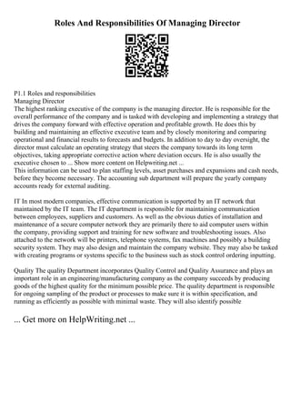 Roles And Responsibilities Of Managing Director
P1.1 Roles and responsibilities
Managing Director
The highest ranking executive of the company is the managing director. He is responsible for the
overall performance of the company and is tasked with developing and implementing a strategy that
drives the company forward with effective operation and profitable growth. He does this by
building and maintaining an effective executive team and by closely monitoring and comparing
operational and financial results to forecasts and budgets. In addition to day to day oversight, the
director must calculate an operating strategy that steers the company towards its long term
objectives, taking appropriate corrective action where deviation occurs. He is also usually the
executive chosen to ... Show more content on Helpwriting.net ...
This information can be used to plan staffing levels, asset purchases and expansions and cash needs,
before they become necessary. The accounting sub department will prepare the yearly company
accounts ready for external auditing.
IT In most modern companies, effective communication is supported by an IT network that
maintained by the IT team. The IT department is responsible for maintaining communication
between employees, suppliers and customers. As well as the obvious duties of installation and
maintenance of a secure computer network they are primarily there to aid computer users within
the company, providing support and training for new software and troubleshooting issues. Also
attached to the network will be printers, telephone systems, fax machines and possibly a building
security system. They may also design and maintain the company website. They may also be tasked
with creating programs or systems specific to the business such as stock control ordering inputting.
Quality The quality Department incorporates Quality Control and Quality Assurance and plays an
important role in an engineering/manufacturing company as the company succeeds by producing
goods of the highest quality for the minimum possible price. The quality department is responsible
for ongoing sampling of the product or processes to make sure it is within specification, and
running as efficiently as possible with minimal waste. They will also identify possible
... Get more on HelpWriting.net ...
 