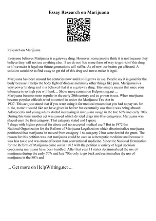 Essay Research on Marijuana
Research on Marijuana
Everyone believes Marijuana is a gateway drug. However, some people think it is not because they
believe they will not use anything else. If we do not fide some form of way to get rid of this drug
or if we make it legal our future generations will suffer. As of now our brains get affected. A
solution would be to find away to get rid of this drug and not to make it legal.
Marijuana has been around for centuries now and it still grows in use. People say it is good for the
body because it helps the body fight of disease and many other things like pain. Marijuana is a
very powerful drug and it is believed that it is a gateway drug. This simply means that once your
tolerance is so high you will look ... Show more content on Helpwriting.net ...
Marijuana became more popular in the early 20th century and as grown in use. When marijuana
became popular officials tried to control in under the Marijuana Tax Act in
1937. This act just stated that if you were using it for medical reason that you had to pay tax for
it. So, to me it sound like we have given in before but eventually saw that it was being abused.
Adolescents and young adults started increasing in marijuana usage in the late 60?s and early 70?s.
During this time another act was passed which divided drigs into five catagoreis. Marijuana was
placed uner the first catagory. That catagory stated and I quote
? drugs with higher potenial for abuse and no accepted medical use.? But in 1972 the
National Organization for the Reform of Marijuana Legalization which discriminalize marijuana
petitioned that marijuana be moved from catagory 1 to catagory 2 but were denied the grant. The
reason for this petition was that marijuana could be used as a theraputic medicine and because it
was less toxic and was more effecient than conventional medicine. Since the National Oranization
for the Reform of Marijuana came out in 1972 with the petition a variety of legal decision
concerning marijuana have been handled. After that year 11 states decriminalized the use of
marijuana during the early 70?s and late 70?s only to go back and recriminalize the use of
marijuana in the 80?s and
... Get more on HelpWriting.net ...
 