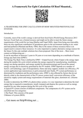 A Framework For Epbt Calculation Of Roof Mounted...
A FRAMEWORK FOR EPBT CALCULATION OF ROOF MOUNTED PHOTOVOLTAIC
SYSTEMS
Introduction
Currently, most of the world s energy is derived from fossil fuels (World Energy Resources 2013
Survey). Fossil fuels are a limited resource and might not be able to meet the future energy
requirements of the world for too long (Shafiee and Topal 2009). Apart from being non renewable,
these are also significant contributors of greenhouse gases to the environment leading to air, water
and land pollution (Marland and Rotty 1984). Due to the nature of these resources there is an
urgent need to conserve these resources. It is also important to explore alternative energy sources for
the future.To this end, multiple solutions have been proposed. One of the most ... Show more
content on Helpwriting.net ...
It can be anywhere in between 3 years to 30 years or even more depending on a multitude of factors.
Energy pay back time (EPBT):
The Energy Pay Back Time is defined by EPBT = Einput/Esaved, where Einput is the energy input
during the module life cycle (which includes the energy required for manufacturing, installation,
energy use during operation, and energy needed for decommissioning) and Esaved the annual
energy savings due to electricity generated by the PV module. EPBT depends on a number of
factors: cell technology, type of encapsulation, frame and array support, module size efficiency, PV
system application type (autonomous or grid connected) and, finally, PV system performance as
determined by irradiation and the performance ratio. EPBT is also affected by factors that do not
directly relate to the characteristics of the PV power system itself: conversion efficiency of the
electricity supply system and energy requirements of materials like glass, aluminum etc. (Alsema
2000)
In order to determine the EPBT of a photovoltaic system, it is very important to determine the total
energy that is required to manufacture, install, transport and dispose the system as well as energy
required for any other purpose during the life cycle of the system.
A typical PV system consists of different components. The components of a PV system can be
classified into two categories:
1.The Panel: This consists of the panel
2.Balance of system (BOS):
... Get more on HelpWriting.net ...
 