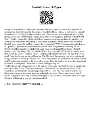 Dunkirk Research Paper
During the evacuation of Dunkirk in 1940 ships from the Royal Navy as well as hundreds of
civilian ships helped to save the thousands of stranded soldiers. But one is well known, a paddle
steamer named The Medway Queen made a total of seven round trips to Dunkirk, successfully
rescuing more than 7,000 soldiers. Today, many movies have depicted different parts of World
War 2, Dunkirk directed by Christopher Nolan has caused enthusiasm about the specific event.
Many movie critics have been trying to find what s fact against what s fiction. The hit movie
Dunkirk stays true to the real life events of the evacuation in WW2. The evacuation, also known
as Operation Dynamo was named after the dynamo room that generated electricity for the
British Naval Headquarters located in the secret tunnels underneath Dover Castle (Dunkirk
Movie vs. the True Story). The operation itself was to get over 400,000 British troops that were
stranded on the coast of Dunkirk, France. The thousands of men were at a very high risk for an
attack from the German air forces blitzkrieg. The film itself focuses on a very important part of
flying Pilots had to carefully conserve fuel...could only operate for less than an hour over Dunkirk
itself (Broich). and one pilot is shown in a few scenes doing the math to try to see how much fuel
he has left. Although the... Show more content on Helpwriting.net ...
The film raised a lot of questions about the true life events, one was that if the movie stayed truer
or if it was more fiction. There were many parts of the movie that were reenactments of the
evacuation, like the attacks from the opposing air force. There was also some fiction like the
characters throughout the movie were not real people, yet some of them were loosely based
around real people. One thing that the movie depicted very well was the number of civilian ships
that came to Dunkirk to help save the thousands of
... Get more on HelpWriting.net ...
 