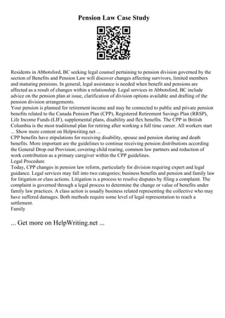 Pension Law Case Study
Residents in Abbotsford, BC seeking legal counsel pertaining to pension division governed by the
section of Benefits and Pension Law will discover changes affecting survivors, limited members
and maturing pensions. In general, legal assistance is needed when benefit and pensions are
affected as a result of changes within a relationship. Legal services in Abbotsford, BC include
advice on the pension plan at issue, clarification of division options available and drafting of the
pension division arrangements.
Your pension is planned for retirement income and may be connected to public and private pension
benefits related to the Canada Pension Plan (CPP), Registered Retirement Savings Plan (RRSP),
Life Income Funds (LIF), supplemental plans, disability and flex benefits. The CPP in British
Columbia is the most traditional plan for retiring after working a full time career. All workers start
... Show more content on Helpwriting.net ...
CPP benefits have stipulations for receiving disability, spouse and pension sharing and death
benefits. More important are the guidelines to continue receiving pension distributions according
the General Drop out Provision; covering child rearing, common law partners and reduction of
work contribution as a primary caregiver within the CPP guidelines.
Legal Procedure
Today, CPP changes in pension law reform, particularly for division requiring expert and legal
guidance. Legal services may fall into two categories; business benefits and pension and family law
for litigation or class actions. Litigation is a process to resolve disputes by filing a complaint. The
complaint is governed through a legal process to determine the change or value of benefits under
family law practices. A class action is usually business related representing the collective who may
have suffered damages. Both methods require some level of legal representation to reach a
settlement.
Family
... Get more on HelpWriting.net ...
 