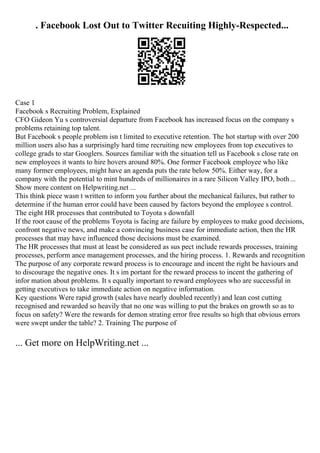 . Facebook Lost Out to Twitter Recuiting Highly-Respected...
Case 1
Facebook s Recruiting Problem, Explained
CFO Gideon Yu s controversial departure from Facebook has increased focus on the company s
problems retaining top talent.
But Facebook s people problem isn t limited to executive retention. The hot startup with over 200
million users also has a surprisingly hard time recruiting new employees from top executives to
college grads to star Googlers. Sources familiar with the situation tell us Facebook s close rate on
new employees it wants to hire hovers around 80%. One former Facebook employee who like
many former employees, might have an agenda puts the rate below 50%. Either way, for a
company with the potential to mint hundreds of millionaires in a rare Silicon Valley IPO, both...
Show more content on Helpwriting.net ...
This think piece wasn t written to inform you further about the mechanical failures, but rather to
determine if the human error could have been caused by factors beyond the employee s control.
The eight HR processes that contributed to Toyota s downfall
If the root cause of the problems Toyota is facing are failure by employees to make good decisions,
confront negative news, and make a convincing business case for immediate action, then the HR
processes that may have influenced those decisions must be examined.
The HR processes that must at least be considered as sus pect include rewards processes, training
processes, perform ance management processes, and the hiring process. 1. Rewards and recognition
The purpose of any corporate reward process is to encourage and incent the right be haviours and
to discourage the negative ones. It s im portant for the reward process to incent the gathering of
infor mation about problems. It s equally important to reward employees who are successful in
getting executives to take immediate action on negative information.
Key questions Were rapid growth (sales have nearly doubled recently) and lean cost cutting
recognised and rewarded so heavily that no one was willing to put the brakes on growth so as to
focus on safety? Were the rewards for demon strating error free results so high that obvious errors
were swept under the table? 2. Training The purpose of
... Get more on HelpWriting.net ...
 