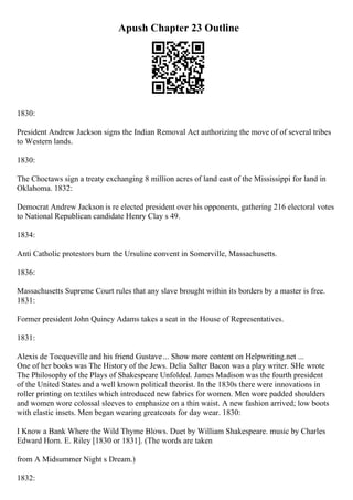 Apush Chapter 23 Outline
1830:
President Andrew Jackson signs the Indian Removal Act authorizing the move of of several tribes
to Western lands.
1830:
The Choctaws sign a treaty exchanging 8 million acres of land east of the Mississippi for land in
Oklahoma. 1832:
Democrat Andrew Jackson is re elected president over his opponents, gathering 216 electoral votes
to National Republican candidate Henry Clay s 49.
1834:
Anti Catholic protestors burn the Ursuline convent in Somerville, Massachusetts.
1836:
Massachusetts Supreme Court rules that any slave brought within its borders by a master is free.
1831:
Former president John Quincy Adams takes a seat in the House of Representatives.
1831:
Alexis de Tocqueville and his friend Gustave... Show more content on Helpwriting.net ...
One of her books was The History of the Jews. Delia Salter Bacon was a play writer. SHe wrote
The Philosophy of the Plays of Shakespeare Unfolded. James Madison was the fourth president
of the United States and a well known political theorist. In the 1830s there were innovations in
roller printing on textiles which introduced new fabrics for women. Men wore padded shoulders
and women wore colossal sleeves to emphasize on a thin waist. A new fashion arrived; low boots
with elastic insets. Men began wearing greatcoats for day wear. 1830:
I Know a Bank Where the Wild Thyme Blows. Duet by William Shakespeare. music by Charles
Edward Horn. E. Riley [1830 or 1831]. (The words are taken
from A Midsummer Night s Dream.)
1832:
 