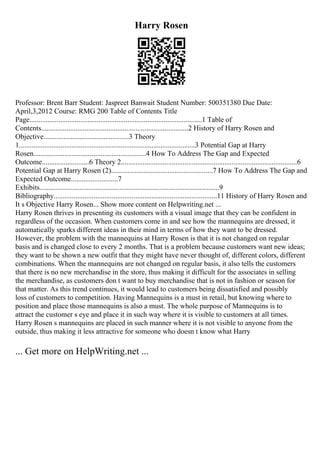 Harry Rosen
Professor: Brent Barr Student: Jaspreet Banwait Student Number: 500351380 Due Date:
April,3,2012 Course: RMG 200 Table of Contents Title
Page...............................................................................................1 Table of
Contents.................................................................................2 History of Harry Rosen and
Objective...............................................3 Theory
1.................................................................................................3 Potential Gap at Harry
Rosen..............................................................4 How To Address The Gap and Expected
Outcome..........................6 Theory 2.................................................................................................6
Potential Gap at Harry Rosen (2)........................................................7 How To Address The Gap and
Expected Outcome..........................7
Exhibits...................................................................................................9
Bibliography..........................................................................................11 History of Harry Rosen and
It s Objective Harry Rosen... Show more content on Helpwriting.net ...
Harry Rosen thrives in presenting its customers with a visual image that they can be confident in
regardless of the occasion. When customers come in and see how the mannequins are dressed, it
automatically sparks different ideas in their mind in terms of how they want to be dressed.
However, the problem with the mannequins at Harry Rosen is that it is not changed on regular
basis and is changed close to every 2 months. That is a problem because customers want new ideas;
they want to be shown a new outfit that they might have never thought of, different colors, different
combinations. When the mannequins are not changed on regular basis, it also tells the customers
that there is no new merchandise in the store, thus making it difficult for the associates in selling
the merchandise, as customers don t want to buy merchandise that is not in fashion or season for
that matter. As this trend continues, it would lead to customers being dissatisfied and possibly
loss of customers to competition. Having Mannequins is a must in retail, but knowing where to
position and place those mannequins is also a must. The whole purpose of Mannequins is to
attract the customer s eye and place it in such way where it is visible to customers at all times.
Harry Rosen s mannequins are placed in such manner where it is not visible to anyone from the
outside, thus making it less attractive for someone who doesn t know what Harry
... Get more on HelpWriting.net ...
 