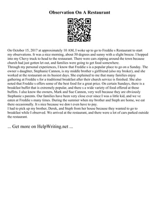 Observation On A Restaurant
On October 15, 2017 at approximately 10 AM, I woke up to go to Freddie s Restaurant to start
my observations. It was a nice morning, about 50 degrees and sunny with a slight breeze. I hopped
into my Chevy truck to head to the restaurant. There were cars zipping around the town because
church had just gotten let out, and families were going to get food somewhere.
Through my personal experiences, I know that Freddie s is a popular place to go on a Sunday. The
owner s daughter, Stephanie Cannon, is my middle brother s girlfriend (also my broker), and she
worked at the restaurant on its busiest days. She explained to me that many families enjoy
gathering at Freddie s for a traditional breakfast after their church service is finished. She also
noted that Freddie s offers some of the best food for a great price. On certain Sundays, there is a
breakfast buffet that is extremely popular, and there s a wide variety of food offered at those
buffets. I also know the owners, Mark and Sue Cannon, very well because they are obviously
Stephanie s parents. Our families have been very close ever since I was a little kid, and we ve
eaten at Freddie s many times. During the summer when my brother and Steph are home, we eat
there occasionally. It s nice because we don t even have to pay.
I had to pick up my brother, Derek, and Steph from her house because they wanted to go to
breakfast while I observed. We arrived at the restaurant, and there were a lot of cars parked outside
the restaurant.
... Get more on HelpWriting.net ...
 