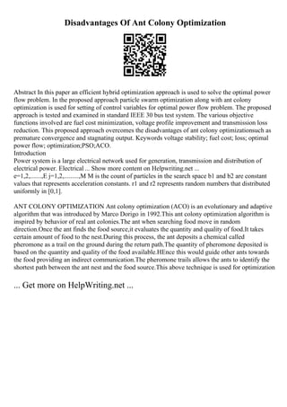 Disadvantages Of Ant Colony Optimization
Abstract In this paper an efficient hybrid optimization approach is used to solve the optimal power
flow problem. In the proposed approach particle swarm optimization along with ant colony
optimization is used for setting of control variables for optimal power flow problem. The proposed
approach is tested and examined in standard IEEE 30 bus test system. The various objective
functions involved are fuel cost minimization, voltage profile improvement and transmission loss
reduction. This proposed approach overcomes the disadvantages of ant colony optimizationsuch as
premature convergence and stagnating output. Keywords voltage stability; fuel cost; loss; optimal
power flow; optimization;PSO;ACO.
Introduction
Power system is a large electrical network used for generation, transmission and distribution of
electrical power. Electrical ... Show more content on Helpwriting.net ...
e=1,2,.......,E j=1,2,.........,M M is the count of particles in the search space b1 and b2 are constant
values that represents acceleration constants. r1 and r2 represents random numbers that distributed
uniformly in [0,1].
ANT COLONY OPTIMIZATION Ant colony optimization (ACO) is an evolutionary and adaptive
algorithm that was introduced by Marco Dorigo in 1992.This ant colony optimization algorithm is
inspired by behavior of real ant colonies.The ant when searching food move in random
direction.Once the ant finds the food source,it evaluates the quantity and quality of food.It takes
certain amount of food to the nest.During this process, the ant deposits a chemical called
pheromone as a trail on the ground during the return path.The quantity of pheromone deposited is
based on the quantity and quality of the food available.HEnce this would guide other ants towards
the food providing an indirect communication.The pheromone trails allows the ants to identify the
shortest path between the ant nest and the food source.This above technique is used for optimization
... Get more on HelpWriting.net ...
 
