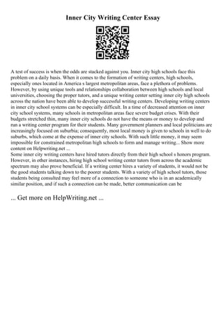 Inner City Writing Center Essay
A test of success is when the odds are stacked against you. Inner city high schools face this
problem on a daily basis. When it comes to the formation of writing centers, high schools,
especially ones located in America s largest metropolitan areas, face a plethora of problems.
However, by using unique tools and relationships collaboration between high schools and local
universities, choosing the proper tutors, and a unique writing center setting inner city high schools
across the nation have been able to develop successful writing centers. Developing writing centers
in inner city school systems can be especially difficult. In a time of decreased attention on inner
city school systems, many schools in metropolitan areas face severe budget crises. With their
budgets stretched thin, many inner city schools do not have the means or money to develop and
run a writing center program for their students. Many government planners and local politicians are
increasingly focused on suburbia; consequently, most local money is given to schools in well to do
suburbs, which come at the expense of inner city schools. With such little money, it may seem
impossible for constrained metropolitan high schools to form and manage writing... Show more
content on Helpwriting.net ...
Some inner city writing centers have hired tutors directly from their high school s honors program.
However, in other instances, hiring high school writing center tutors from across the academic
spectrum may also prove beneficial. If a writing center hires a variety of students, it would not be
the good students talking down to the poorer students. With a variety of high school tutors, those
students being consulted may feel more of a connection to someone who is in an academically
similar position, and if such a connection can be made, better communication can be
... Get more on HelpWriting.net ...
 