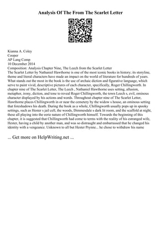 Analysis Of The From The Scarlet Letter
Kianna A. Coley
Cooper
AP Lang Comp
10 December 2014
Composition: Analysis Chapter Nine, The Leech from the Scarlet Letter
The Scarlet Letter by Nathaniel Hawthorne is one of the most iconic books in history; its storyline,
theme and literal characters have made an impact on the world of literature for hundreds of years.
What stands out the most in the book is the use of archaic diction and figurative language, which
serve to paint vivid, descriptive pictures of each character, specifically, Roger Chillingworth. In
chapter nine of The Scarlet Letter, The Leech , Nathaniel Hawthorne uses setting, allusion,
metaphor, irony, diction, and tone to reveal Roger Chillingworth, the town Leech s, evil, ominous
character displayed by his actions and words. Throughout chapter nine of The Scarlet Letter,
Hawthorne places Chillingworth in or near the cemetery by the widow s house, an ominous setting
that foreshadows his death. During the book as a whole, Chillingworth usually pops up in spooky
settings, such as Hester s jail cell, the woods, Dimmesdale s dark lit room, and the scaffold at night,
these all playing into the eerie nature of Chillingworth himself. Towards the beginning of this
chapter, it is suggested that Chillingworth had come to terms with the reality of his estranged wife,
Hester, having a child by another man, and was so distraught and embarrassed that he changed his
identity with a vengeance. Unknown to all but Hester Prynne... he chose to withdraw his name
... Get more on HelpWriting.net ...
 