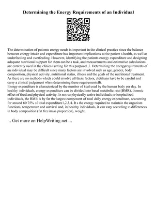Determining the Energy Requirements of an Individual
The determination of patients energy needs is important in the clinical practice since the balance
between energy intake and expenditure has important implications to the patient s health, as well as
underfeeding and overfeeding. However, identifying the patients energy expenditure and designing
adequate nutritional support for them can be a task, and measurements and estimative calculations
are currently used in the clinical setting for this purpose1,2. Determining the energyrequirements of
an individual may be difficult since many factors are involved such as age, gender, body
composition, physical activity, nutritional status, illness and the goals of the nutritional treatment.
As there are no methods which could involve all these factors, dietitians have to be careful and
carry a clinical judgement when determining these requirementsВі.
Energy expenditure is characterized by the number of kcal used by the human body per day. In
healthy individuals, energy expenditure can be divided into basal metabolic rate (BMR), thermic
effect of food and physical activity. In not so physically active individuals or hospitalized
individuals, the BMR is by far the largest component of total daily energy expenditure, accounting
for around 60 75% of total expenditure1,2,3,4. It s the energy required to maintain the organism
functions, temperature and survival and, in healthy individuals, it can vary according to differences
in body composition (fat free mass proportion), weight,
... Get more on HelpWriting.net ...
 