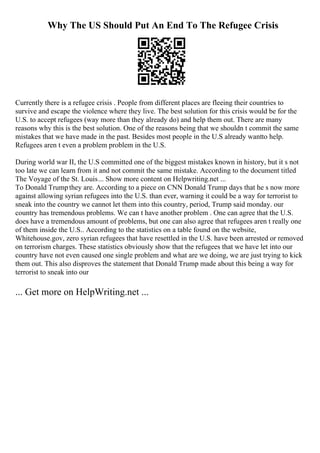 Why The US Should Put An End To The Refugee Crisis
Currently there is a refugee crisis . People from different places are fleeing their countries to
survive and escape the violence where they live. The best solution for this crisis would be for the
U.S. to accept refugees (way more than they already do) and help them out. There are many
reasons why this is the best solution. One of the reasons being that we shouldn t commit the same
mistakes that we have made in the past. Besides most people in the U.S already wantto help.
Refugees aren t even a problem problem in the U.S.
During world war II, the U.S committed one of the biggest mistakes known in history, but it s not
too late we can learn from it and not commit the same mistake. According to the document titled
The Voyage of the St. Louis... Show more content on Helpwriting.net ...
To Donald Trumpthey are. According to a piece on CNN Donald Trump days that he s now more
against allowing syrian refugees into the U.S. than ever, warning it could be a way for terrorist to
sneak into the country we cannot let them into this country, period, Trump said monday. our
country has tremendous problems. We can t have another problem . One can agree that the U.S.
does have a tremendous amount of problems, but one can also agree that refugees aren t really one
of them inside the U.S.. According to the statistics on a table found on the website,
Whitehouse.gov, zero syrian refugees that have resettled in the U.S. have been arrested or removed
on terrorism charges. These statistics obviously show that the refugees that we have let into our
country have not even caused one single problem and what are we doing, we are just trying to kick
them out. This also disproves the statement that Donald Trump made about this being a way for
terrorist to sneak into our
... Get more on HelpWriting.net ...
 