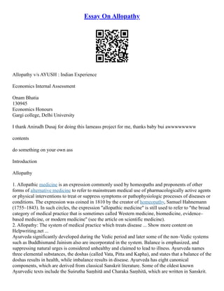Essay On Allopathy
Allopathy v/s AYUSH : Indian Experience
Economics Internal Assessment
Onam Bhatia
130945
Economics Honours
Gargi college, Delhi University
I thank Anirudh Dusaj for doing this lameass project for me, thanks baby bui awwwwwwww
contents
do something on your own ass
Introduction
Allopathy
1. Allopathic medicine is an expression commonly used by homeopaths and proponents of other
forms of alternative medicine to refer to mainstream medical use of pharmacologically active agents
or physical interventions to treat or suppress symptoms or pathophysiologic processes of diseases or
conditions. The expression was coined in 1810 by the creator of homeopathy, Samuel Hahnemann
(1755–1843). In such circles, the expression "allopathic medicine" is still used to refer to "the broad
category of medical practice that is sometimes called Western medicine, biomedicine, evidence–
based medicine, or modern medicine" (see the article on scientific medicine).
2. Allopathy: The system of medical practice which treats disease ... Show more content on
Helpwriting.net ...
Ayurveda significantly developed during the Vedic period and later some of the non–Vedic systems
such as Buddhismand Jainism also are incorporated in the system. Balance is emphasized, and
suppressing natural urges is considered unhealthy and claimed to lead to illness. Ayurveda names
three elemental substances, the doshas (called Vata, Pitta and Kapha), and states that a balance of the
doshas results in health, while imbalance results in disease. Ayurveda has eight canonical
components, which are derived from classical Sanskrit literature. Some of the oldest known
Ayurvedic texts include the Suśrutha Saṃhitā and Charaka Saṃhitā, which are written in Sanskrit.
 