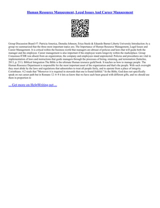 Human Resource Management, Legal Issues And Career Management
Group Discussion Board #7: Patricia America, Demeka Johnson, Erica Steele & Eduardo Barnet Liberty University Introduction As a
group we summarized that the three most important topics are; The Importance of Human Resource Management, Legal Issues and
Career Management. It is critical within the business world that managers are abreast of policies and laws that will guide both the
manager and the employee. Career management is also important if the employee wants longevity within the marketplace. Group
Consensus If HR was absent from an organization, the company and employees stand unprotected. Policies and procedures are vital in
implementation of laws and instructions that guide managers through the processes of hiring, retaining, and termination (Satterlee,
2013, p. 211). Biblical Integration The Bible is the ultimate Human resource guild book. It teaches us how to manage people. The
Human Resource Department is responsible for the most important asset of the organization and that's the people. With such oversight
they must abide by the laws and regulations that admonishes to treat all people fairly, and to operate from a place of integrity.
Corinthians: 4:2 reads that "Moreover it is required in stewards that one is found faithful." In the Bible, God does not specifically
speak on our career path but in Romans 12: 6–8 it lets us know that we have each been graced with different gifts, and we should use
them in proportion to
... Get more on HelpWriting.net ...
 