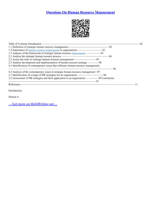 Questions On Human Resource Management
Table of Contents Introduction ––––––––––––––––––––––––––––––––––––––––––––––––––––––––––––––––––––––––– 02
1.1 Definition of strategic human resource management –––––––––––––––––––––––––––––– 02
1.2 Importance of human resource management in organisations –––––––––––––––––– 02
1.3 Analysis of the framework of strategic human resource management. –––––––––– 03
2.1 Analyse the strategic human resource process ––––––––––––––––––––––––––––––––––– 04
2.2 Assess the roles in strategic human resource management –––––––––––––––– 05
2.3 Analyse development and implementation of human resource strategy –––––––– 06
4.1 Identification of contemporary issues that influence human resource management.
–––––––––––––––––––––––––––––––––––––––––––––––––––––––––––––––––––––––––––––– 06
4.2 Analysis of the contemporary issues in strategic human resource management –07
3.1 Identification of a range of HR strategies for an organisation ––––––––––––––––––– 08
3.2 Assessment of HR strategies and their application in an organisation ––––––––– 09 Conclusion
––––––––––––––––––––––––––––––––––––––––––––––––––––––––––––––––– 10
References ––––––––––––––––––––––––––––––––––––––––––––––––––––––––––––––––––––––––––––––––––––– 11
Introduction
Human is
... Get more on HelpWriting.net ...
 