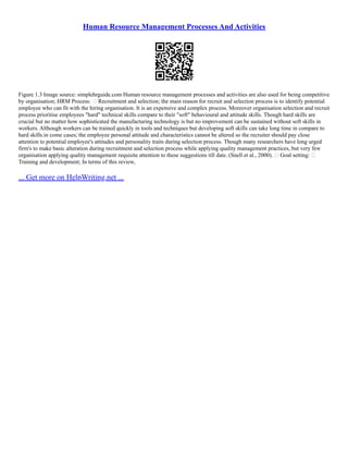 Human Resource Management Processes And Activities
Figure 1.3 Image source: simplehrguide.com Human resource management processes and activities are also used for being competitive
by organisation; HRM Process:  Recruitment and selection; the main reason for recruit and selection process is to identify potential
employee who can fit with the hiring organisation. It is an expensive and complex process. Moreover organisation selection and recruit
process prioritise employees "hard" technical skills compare to their "soft" behavioural and attitude skills. Though hard skills are
crucial but no matter how sophisticated the manufacturing technology is but no improvement can be sustained without soft skills in
workers. Although workers can be trained quickly in tools and techniques but developing soft skills can take long time in compare to
hard skills.in come cases; the employee personal attitude and characteristics cannot be altered so the recruiter should pay close
attention to potential employee's attitudes and personality traits during selection process. Though many researchers have long urged
firm's to make basic alteration during recruitment and selection process while applying quality management practices, but very few
organisation applying quality management requisite attention to these suggestions till date. (Snell et al., 2000).  Goal setting: 
Training and development; In terms of this review,
... Get more on HelpWriting.net ...
 