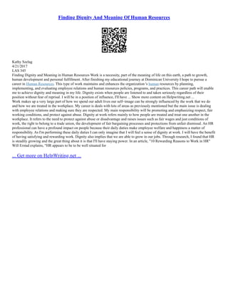 Finding Dignity And Meaning Of Human Resources
Kathy Szelag
4/21/2017
LAS 345
Finding Dignity and Meaning in Human Resources Work is a necessity, part of the meaning of life on this earth, a path to growth,
human development and personal fulfillment. After finishing my educational journey at Dominican University I hope to pursue a
career in Human Resources. This type of work maintains and enhances the organization 's human resources by planning,
implementing, and evaluating employee relations and human resources policies, programs, and practices. This career path will enable
me to achieve dignity and meaning in my life. Dignity exists when people are listened to and taken seriously regardless of their
position without fear of reprisal. I will be in a position of influence, I'll have ... Show more content on Helpwriting.net ...
Work makes up a very large part of how we spend our adult lives our self–image can be strongly influenced by the work that we do
and how we are treated in the workplace. My career is deals with lots of areas as previously mentioned but the main issue is dealing
with employee relations and making sure they are respected. My main responsibility will be promoting and emphasizing respect, fair
working conditions, and protect against abuse. Dignity at work refers mainly to how people are treated and treat one another in the
workplace. It refers to the need to protect against abuse or disadvantage and raises issues such as fair wages and just conditions of
work, the right to belong to a trade union, the development of fair bargaining processes and protections from unfair dismissal. An HR
professional can have a profound impact on people because their daily duties make employee welfare and happiness a matter of
responsibility. As I'm performing these daily duties I can only imagine that I will feel a sense of dignity at work. I will have the benefit
of having satisfying and rewarding work. Dignity also implies that we are able to grow in our jobs. Through research, I found that HR
is steadily growing and the great thing about it is that I'll have staying power. In an article, "10 Rewarding Reasons to Work in HR"
Will Erstad explains, "HR appears to be to be well situated for
... Get more on HelpWriting.net ...
 