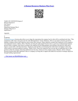 A Human Resources Business Plan Essay
TABLE OF CONTENTS Purpose 2
Mission Statement 2
Our Vision 3
Our Role 3
Department Strategic Plan 4
Strategic Objectives 4
Implications 7
Appendix
–––––––––––––––––––––––––––––––––––––––––––––––––––––––––––––––––––––––––––––––––––––––––––––––––––––––––––––
9
PURPOSE
A Human Resources business plan allows you to shape the expectations the company has for what will be contributed and when. "This
transparency adds value to the goals and role of the HR department." (Gains–Robinson, 2016). It can improve business growth by
helping a company achieve their objectives and to utilize their resources. Many industries consider their employees as the company's
most important resource. (Patten, 2016). Therefore, by hiring the right people from the start is a good way to help promote business
growth within a company. Once hired, investing in the employee by providing guidance and training to develop new skills and to
improve current skills, will help retain them. "Employees who feel they are developing their skills tend to be happier in their jobs,
which results in increased employee retention." (Patten, 2016). These new employees may one day take on leadership roles or other
positions within the company, alleviating additional new hire fees, which saves the company money. (Mayhew, 2016). A Human
Resource business plan adds significant value to a company, by being able to support and enable the execution of strategic objectives
through building organizational
... Get more on HelpWriting.net ...
 