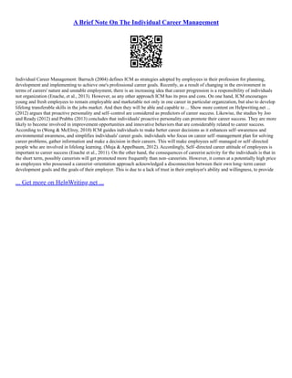 A Brief Note On The Individual Career Management
Individual Career Management: Barruch (2004) defines ICM as strategies adopted by employees in their profession for planning,
development and implementing to achieve one's professional career goals. Recently, as a result of changing in the environment in
terms of careers' nature and unstable employment, there is an increasing idea that career progression is a responsibility of individuals
not organization (Enache, et al., 2013). However, as any other approach ICM has its pros and cons. On one hand, ICM encourages
young and fresh employees to remain employable and marketable not only in one career in particular organization, but also to develop
lifelong transferable skills in the jobs market. And then they will be able and capable to ... Show more content on Helpwriting.net ...
(2012) argues that proactive personality and self–control are considered as predictors of career success. Likewise, the studies by Joo
and Ready (2012) and Prabhu (2013) concludes that individuals' proactive personality can promote their career success. They are more
likely to become involved in improvement opportunities and innovative behaviors that are considerably related to career success.
According to (Weng & McElroy, 2010) ICM guides individuals to make better career decisions as it enhances self–awareness and
environmental awareness, and simplifies individuals' career goals. individuals who focus on career self–management plan for solving
career problems, gather information and make a decision in their careers. This will make employees self–managed or self–directed
people who are involved in lifelong learning. (Muja & Appelbaum, 2012). Accordingly, Self–directed career attitude of employees is
important to career success (Enache et al., 2011). On the other hand, the consequences of careerist activity for the individuals is that in
the short term, possibly careerists will get promoted more frequently than non–careerists. However, it comes at a potentially high price
as employees who possessed a careerist–orientation approach acknowledged a disconnection between their own long–term career
development goals and the goals of their employer. This is due to a lack of trust in their employer's ability and willingness, to provide
... Get more on HelpWriting.net ...
 