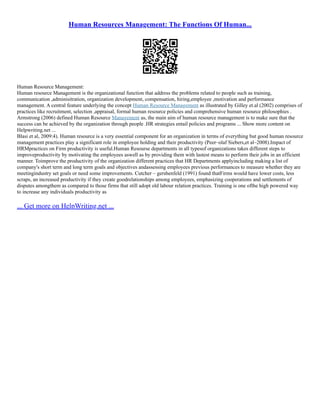 Human Resources Management: The Functions Of Human...
Human Resource Management:
Human resource Management is the organizational function that address the problems related to people such as training,
communication ,adminisitration, organization development, compensation, hiring,employee ,motivation and performance
management. A central feature underlying the concept Human Resource Management as illustrated by Gilley et.al (2002) comprises of
practices like recruitment, selection ,appraisal, formal human resource policies and comprehensive human resource philosophies .
Armstrong (2006) defined Human Resource Management as, the main aim of human resource management is to make sure that the
success can be achieved by the organization through people .HR strategies entail policies and programs ... Show more content on
Helpwriting.net ...
Blasi et al, 2009:4). Human resource is a very essential component for an organization in terms of everything but good human resource
management practices play a significant role in employee holding and their productivity (Peer–olaf Siebers,et al–2008).Impact of
HRMpractices on Firm productivity is useful.Human Resourse departments in all typesof organizations takes different steps to
improveproductivity by motivating the employees aswell as by providing them with lastest means to perform their jobs in an efficient
manner. Toimprove the productivity of the organization different practices that HR Departments applyincluding making a list of
company's short term and long term goals and objectives andassessing employees previous performances to measure whether they are
meetingindustry set goals or need some improvements. Cutcher – gershenfeld (1991) found thatFirms would have lower costs, less
scraps, an increased productivity if they create goodrelationships among employees, emphasizing cooperations and settlements of
disputes amongthem as compared to those firms that still adopt old labour relation practices. Training is one ofthe high powered way
to increase any individuals productivity as
... Get more on HelpWriting.net ...
 