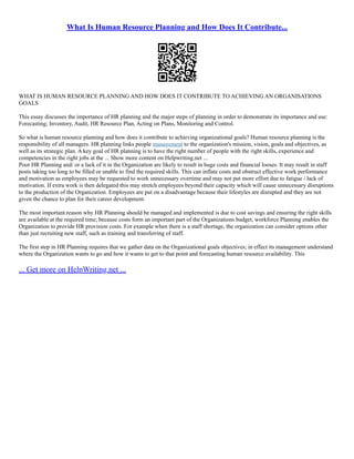 What Is Human Resource Planning and How Does It Contribute...
WHAT IS HUMAN RESOURCE PLANNING AND HOW DOES IT CONTRIBUTE TO ACHIEVING AN ORGANISATIONS
GOALS
This essay discusses the importance of HR planning and the major steps of planning in order to demonstrate its importance and use:
Forecasting; Inventory, Audit, HR Resource Plan, Acting on Plans, Monitoring and Control.
So what is human resource planning and how does it contribute to achieving organizational goals? Human resource planning is the
responsibility of all managers. HR planning links people management to the organization's mission, vision, goals and objectives, as
well as its strategic plan. A key goal of HR planning is to have the right number of people with the right skills, experience and
competencies in the right jobs at the ... Show more content on Helpwriting.net ...
Poor HR Planning and/ or a lack of it in the Organization are likely to result in huge costs and financial looses. It may result in staff
posts taking too long to be filled or unable to find the required skills. This can inflate costs and obstruct effective work performance
and motivation as employees may be requested to work unnecessary overtime and may not put more effort due to fatigue / lack of
motivation. If extra work is then delegated this may stretch employees beyond their capacity which will cause unnecessary disruptions
to the production of the Organization. Employees are put on a disadvantage because their lifestyles are disrupted and they are not
given the chance to plan for their career development.
The most important reason why HR Planning should be managed and implemented is due to cost savings and ensuring the right skills
are available at the required time; because costs form an important part of the Organizations budget, workforce Planning enables the
Organization to provide HR provision costs. For example when there is a staff shortage, the organization can consider options other
than just recruiting new staff, such as training and transferring of staff.
The first step in HR Planning requires that we gather data on the Organizational goals objectives; in effect its management understand
where the Organization wants to go and how it wants to get to that point and forecasting human resource availability. This
... Get more on HelpWriting.net ...
 