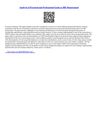 Analysis of Personal and Professional Goals as HR Management
Executive Summary This paper attempts to provide a comparative overview of various different professional Human resources
associations with the aim of reaching a conclusion on the best option that suits my personal and professional goals as an HR
professional. The paper presents a highlight of some benefits and deficiencies of each association through the discussion of
membership requirements, value propositions and cost benefit analysis. To have a proper understanding of each of the associations, a
SWOT analysis and cost benefit analysis was conducted. This made it easy for me to make the chioce for my professinal growth. The
paper makes a conclusion with a recommendation of a CIPD membership in light of my personal career stage and future aspirations.
Introduction In this era of inconsistent careers, which emphasize greatly on psychological success and self–direction (Noe 2010, p.
410), the propensity of most successful employees is to take into consideration a career, more in terms of a life–long journey towards
the achievement of personal goals and objectives, rather than in terms of a current position, job or role within a company. This has
perhaps become mandated because in order for most companies to survive and remain viable in their operating environments,
employee job descriptions and roles are constantly revised or been changed according to an improved or new strategic organizational
direction that meet new business objectives. Terms such as "workforce
... Get more on HelpWriting.net ...
 