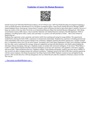 Exploring A Career On Human Resources
Jennifer Yeung LLD 100A Mon/Wed Professor Barney 10/19/14 Word Count: 1469 Final Draft Discipline Investigation Exploring a
career in Human Resources Introduction For my discipline investigation paper, I interviewed a Human Resources Manager (HRM)
named Stephanie Russo. Growing up, I always knew I wanted a career in business but had no idea which aspect I wanted to focus on. I
began my studies at San Jose State University as an International Business Major then declared Business Management. After taking
several human resource (HR) classes, I discovered that I liked the well–defined functions and task of the HR department. With no
ambiguity, everything had an order, a policy and a procedure. As a junior, I am still uncertain of which ... Show more content on
Helpwriting.net ...
Stephanie has cognitional, social, emotional, and intuitive skills from watching and caring for young children. The requirements
needed before entering the field of HR is experience in interpersonal relationships. Stephanie has experience in building personal and
work relationships with a diverse group of people in her community. Stephanie mentions that before entering into a "people oriented"
job, it is important to know how to be an active listener. According to the United States Department of State, active listening is defined
into four steps: seek to understand the message, being non–judgmental, giving undivided attention, and silently acknowledging the
individual without interrupting. (State.gov). Stephanie touches on another skill: emotional intelligence. In the article "What Makes a
Leader?" author Daniel Goleman describes emotional intelligence as having "self–awareness, self–regulation, motivation, empathy,
and social skills." (Harvard Business Review). Stephanie explains "when dealing with people, conflicts may arise and as a HRM it is
also our job to be able to mitigate and provide solutions to problems." Stephanie started in the field of HR when a position opened up
with her current employer, Sun Shops Incorporated. Sun Shops had lost their HRM. Stephanie wasted no time and applied for the
position. After several interviews with top management, she was offered the job under the completion of business courses at UCSC.
This was her
... Get more on HelpWriting.net ...
 