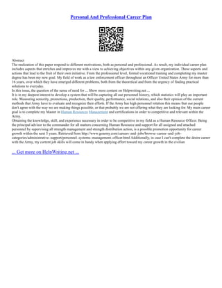 Personal And Professional Career Plan
Abstract
The realization of this paper respond to different motivations, both as personal and professional. As result, my individual career plan
includes aspects that enriches and improves me with a view to achieving objectives within any given organization. These aspects and
actions that lead to the fruit of their own initiative. From the professional level, formal vocational training and completing my master
degree has been my new goal. My field of work as a law enforcement officer throughout an Officer United States Army for more than
16 years, over which they have emerged different problems, both from the theoretical and from the urgency of finding practical
solutions to everyday.
In this issue, the question of the sense of need for ... Show more content on Helpwriting.net ...
It is in my deepest interest to develop a system that will be capturing all our personnel history, which statistics will play an important
role. Measuring seniority, promotions, production, their quality, performance, social relations, and also their opinion of the current
methods that Army have to evaluate and recognize their efforts. If the Army has high personnel rotation this means that our people
don't agree with the way we are making things possible, or that probably we are not offering what they are looking for. My main career
goal is to complete my Master in Human Resources Management and certifications in order to competitive and relevant within the
Army.
Obtaining the knowledge, skill, and experience necessary in order to be competitive in my field as a Human Resource Officer. Being
the principal advisor to the commander for all matters concerning Human Resource and support for all assigned and attached
personnel by supervising all strength management and strength distribution action, is a possible promotion opportunity for career
growth within the next 5 years. Retrieved from http://www.goarmy.com/careers–and–jobs/browse–career–and–job–
categories/administrative–support/personnel–systems–management–officer.html Additionally, in case I can't complete the desire career
with the Army, my current job skills will come in handy when applying effort toward my career growth in the civilian
... Get more on HelpWriting.net ...
 
