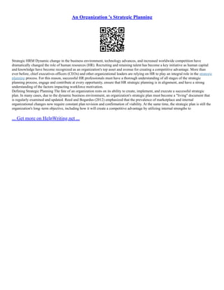 An Organization 's Strategic Planning
Strategic HRM Dynamic change in the business environment, technology advances, and increased worldwide competition have
dramatically changed the role of human resources (HR). Recruiting and retaining talent has become a key initiative as human capital
and knowledge have become recognized as an organization's top asset and avenue for creating a competitive advantage. More than
ever before, chief executives officers (CEOs) and other organizational leaders are relying on HR to play an integral role in the strategic
planning process. For this reason, successful HR professionals must have a thorough understanding of all stages of the strategic
planning process, engage and contribute at every opportunity, ensure that HR strategic planning is in alignment, and have a strong
understanding of the factors impacting workforce motivation.
Defining Strategic Planning The fate of an organization rests on its ability to create, implement, and execute a successful strategic
plan. In many cases, due to the dynamic business environment, an organization's strategic plan must become a "living" document that
is regularly examined and updated. Reed and Bogardus (2012) emphasized that the prevalence of marketplace and internal
organizational changes now require constant plan revision and confirmation of viability. At the same time, the strategic plan is still the
organization's long–term objective, including how it will create a competitive advantage by utilizing internal strengths to
... Get more on HelpWriting.net ...
 