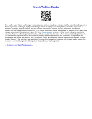 Strategic Workforce Planning
There are five major objectives of strategic workforce planning and these include: preventing overstaffing and understaffing, ensuring
that the organization has the right employee with the right skills in the right places at the right times, ensures the organization is
responsive to changes in the environment, provides direction, and coherence to all HR activities and systems, and unites the
perspective of line and staff managers (Mello, 2015). All Human resource activities at Walmart focus on searching for new ways that a
manager can team up with employees to express their ideas. Human resources are always looking at costs to keep the organization
successful. They want to hire people that will use their skills and practice it in their roles. ... Show more content on Helpwriting.net ...
The human resources plan and policies provide specific learning and development needs. Wal–Mart always gives priority to the
strategies that best fit these best practices, which means there is a link between human resources management strategy and corporate
strategy ("Careers"). Wal–Mart buys large quantities of inventory from its suppliers, so they can offer products at a less price to their
customers. I know that they get a lot of their products cheaper, because they buy products
... Get more on HelpWriting.net ...
 