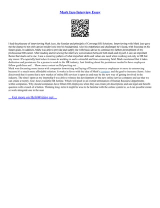 Mark Izzo Interview Essay
I had the pleasure of interviewing Mark Izzo, the founder and principle of Converge HR Solutions. Interviewing with Mark Izzo gave
me the chance to not only get an insider look into his background. Also his experience and challenges he's faced, with focusing on his
future goals. In addition, Mark was able to provide and supply me with basic advice to continue my further development of my
professional HR career. After reading and reviewing the interview conversation between both mark and myself, I saw an important
theme that stuck out to me. I saw a recurring pattern of what important skills and values are need when working not only in HR but
any career. It's especially hard when it comes to working in such a stressful and time consuming field. Mark mentioned that it takes
dedication and persistence for a person to work in the HR industry. Just thinking about the persistence needed to have employees
follow guidelines and ... Show more content on Helpwriting.net ...
Mark was discussing some issues with companies downsizing and laying off human resource employees to move to outsourcing
because it's a much more affordable solution. It works in favor with the idea of Mark's company and the goal to increase clients. I also
discovered that it seems that a new market of online HR services is upon us and may be the new way of getting involved in the
industry. The time I spent at my internship I was able to witness the development of the new online service company and see that we
can create a twenty–four–hour available HR hotline. Which will push to an overall termination of Human Recourse departments
within companies. Why should companies have fifteen HR employees when they can create job descriptions and ask legal and benefit
question with a touch of a button. Thinking long–term it might be wise to be familiar with the online system to, so I can possible create
or work alongside one in the near
... Get more on HelpWriting.net ...
 