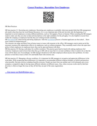 Career Practices : Recruiting New Employees
HR Best Practices
HR best practice #1: Recruiting new employees. Recruiting new employees is probably what most people think that HR management
job entails when they hear the word Human Resources. It is a very important part of the job, but truly only the beginning. It is
important to recruit employees on many different platforms, such as; Newspapers, Flyers or Internet. When recruiting the HR mangers
needs to make sure they are clear in their job descriptions so the right candidates for the job apply. It is also helpful to recruit from
within the company so employees feel like they are working towards something.
HR best practice#2: Interviewing and hiring employees. After the recruitment process is finished applicants are then asked ... Show
more content on Helpwriting.net ...
The concerns can range anywhere from at home issues to issues with someone in the office. HR managers want to point out all the
necessary resources the organization offers to its employees, such as wellness programs. They essentially need to have the open door
policy to their employees so employees know they can be open and honest with them.
HR best practice #4: Having a safe place for conflict resolution. This practice goes hand in hand with making employees feel
welcome. Employees need to know that when they go to HR with an issue that it is in total confidence when it needs to be or that the
issue will be taken care of accordingly. An HR manager should never tell other employees about anyone else's problems. It is best
practice to treat these issues as their own and handle them with extreme care.
HR best practice #5: Managing a diverse workforce. It is important for HR managers to recognize and appreciate differences in the
work place. With recognizing these differences it is important to accommodate different religious holidays or beliefs and practices
when possible. Having a diverse workplace benefits everyone. People can learn from one another and it will ultimately give every
company a competitive edge by having many different outlooks on different issues. Also, when everyone works side by side then
diversity is often no longer the issue as they all feel they are part of the same organization.
HR
... Get more on HelpWriting.net ...
 