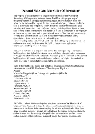 Personal Skills And Knowledge Of Formatting
The purpose of assignment one is to gain practical skills and knowledge of
formatting. With regards to plots and tables, I will learn the proper way of
designing them to fit the specific formatting needs. This will greatly assist me
when I write technical lab reports for this class and in industry. It is essential to be
able to thoroughly and completely follow directions in order to maintain a good
standing with an employer or a professor. Not only is being able to format a great
skill to have and to hone for your own benefit, it is also at the benefit of an employer
or instructor because neat, well organized work shows effort, care and commitment.
Well refined communication skills will assist me throughout the rest of my
educational... Show more content on Helpwriting.net ...
However with practice and effort, I will be able to find the proper citations for each
and every case using the internet or the ACS s recommended style guide
Thermodynamic Properties of Alkanes
The goal of task one is to organize and format data corresponding to the normal
boiling points of straight chain alkanes, their enthalpies of vaporization, the normal
boiling points of alkanes with 1 alcohols, their enthalpies of vaporization, the normal
boiling points of 1 monochlorinated alkanes, and their enthalpies of vaporization.
Table s 1, 2 and 3, shown below, organize this information.
Table 1: Normal boiling points and enthalpies of vaporization for straight chained
alkanes (data from CRC Handbook of Chemistry and Physics1)
Alkane
Normal boiling point (C^o) Enthalpy of vaporization(kJ/mol)
Butane0.522.44
Decane174.1539.58
Ethane88.614.69
Heptane98.431.77
Hexane68.7328.85
Methane161.488.19
Nonane150.8237.81
Octane125.6734.41
Pentane36.0625.79
Propane42.119.04
For Table 1, all the corresponding data was found using the CRC Handbook of
Chemistry and Physics. I ordered the alkanes in alphabetical order as per usual in
textbooks or databases. Prior to rearranging the alkanes alphabetically, I had them
listed by carbon number. I noticed a trend between the normal boiling point and the
carbon number and the enthalpy of vaporization and the carbon number. As the
carbon numbers of the molecules increased, so did their normal boiling points
 