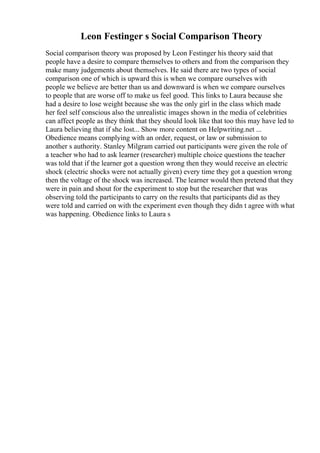 Leon Festinger s Social Comparison Theory
Social comparison theory was proposed by Leon Festinger his theory said that
people have a desire to compare themselves to others and from the comparison they
make many judgements about themselves. He said there are two types of social
comparison one of which is upward this is when we compare ourselves with
people we believe are better than us and downward is when we compare ourselves
to people that are worse off to make us feel good. This links to Laura because she
had a desire to lose weight because she was the only girl in the class which made
her feel self conscious also the unrealistic images shown in the media of celebrities
can affect people as they think that they should look like that too this may have led to
Laura believing that if she lost... Show more content on Helpwriting.net ...
Obedience means complying with an order, request, or law or submission to
another s authority. Stanley Milgram carried out participants were given the role of
a teacher who had to ask learner (researcher) multiple choice questions the teacher
was told that if the learner got a question wrong then they would receive an electric
shock (electric shocks were not actually given) every time they got a question wrong
then the voltage of the shock was increased. The learner would then pretend that they
were in pain and shout for the experiment to stop but the researcher that was
observing told the participants to carry on the results that participants did as they
were told and carried on with the experiment even though they didn t agree with what
was happening. Obedience links to Laura s
 