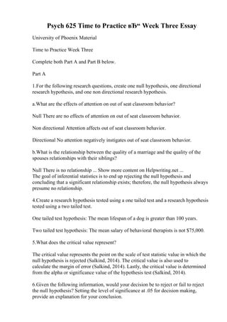 Psych 625 Time to Practice вЂ“ Week Three Essay
University of Phoenix Material
Time to Practice Week Three
Complete both Part A and Part B below.
Part A
1.For the following research questions, create one null hypothesis, one directional
research hypothesis, and one non directional research hypothesis.
a.What are the effects of attention on out of seat classroom behavior?
Null There are no effects of attention on out of seat classroom behavior.
Non directional Attention affects out of seat classroom behavior.
Directional No attention negatively instigates out of seat classroom behavior.
b.What is the relationship between the quality of a marriage and the quality of the
spouses relationships with their siblings?
Null There is no relationship ... Show more content on Helpwriting.net ...
The goal of inferential statistics is to end up rejecting the null hypothesis and
concluding that a significant relationship exists; therefore, the null hypothesis always
presume no relationship.
4.Create a research hypothesis tested using a one tailed test and a research hypothesis
tested using a two tailed test.
One tailed test hypothesis: The mean lifespan of a dog is greater than 100 years.
Two tailed test hypothesis: The mean salary of behavioral therapists is not $75,000.
5.What does the critical value represent?
The critical value represents the point on the scale of test statistic value in which the
null hypothesis is rejected (Salkind, 2014). The critical value is also used to
calculate the margin of error (Salkind, 2014). Lastly, the critical value is determined
from the alpha or significance value of the hypothesis test (Salkind, 2014).
6.Given the following information, would your decision be to reject or fail to reject
the null hypothesis? Setting the level of significance at .05 for decision making,
provide an explanation for your conclusion.
 