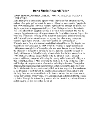 Doria Shafiq Research Paper
DORIA SHAFIQ AND HER CONTRIBUTIONS TO THE ARAB WOMEN S
LITERATURE
Doria Shafiq was a feminist and a philosopher. She was also an editor and a poet,
and one of the principal leaders of the women s liberation movement in Egypt in the
mid 1940s meaning that she was a women s rights activist. Through her efforts, she
fought against women oppression in Egypt. Doria Shafiq was born in Tanta in the
Nile Delta of Northern Egypt and studied in a French mission school. She was the
youngest Egyptian at the age of 16 years to earn the French Baccalaureate degree. She
wrote two journals one focusing on the merely utilitarian ends generally associated
with Ancient Egyptian art and the second arguing that Islam amply recognized
women s equal rights. One of ... Show more content on Helpwriting.net ...
When she was in Paris, she met and married her husband Nour Al Din Ragai a law
student who was working on his PhD. When she returned to Egypt from Paris in
1940 upon the completion of her studies, she was more focused in contributing to
the education of the youth in her society but was denied a chance by the dean of
faculty of literature in Cairo University with the claim that she was too modern. In
1945, Shafiq was offered an opportunity to be the editor in chief of a French
cultural and literary magazine addressing the country s elite by the wife of Egypt s
then former King Fuad I. After accepting the position, the King s wife died in 1947
and Shafiq took complete control of the union including its finances. Through her
direction, the magazine gained regional status and also during this period is when
she decided to take the opportunity and publish an Arabic magazine that was known
as the Daughter of the Nile with the intention to educate all women in Egypt and
also help them have the most effective roles in their society. Her intentions were to
ensure that women s primary social problems are solved and included to the country
s policies. Through the union to help women, she also worked to eradicate illiteracy
and in order to see this successful, she set up
 