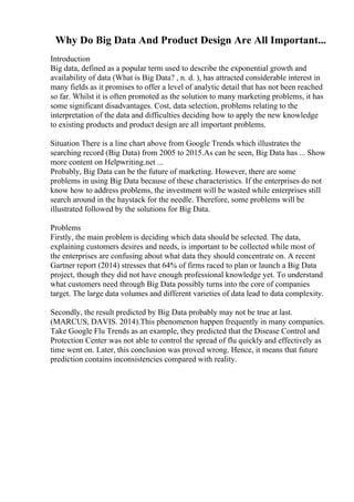 Why Do Big Data And Product Design Are All Important...
Introduction
Big data, defined as a popular term used to describe the exponential growth and
availability of data (What is Big Data? , n. d. ), has attracted considerable interest in
many fields as it promises to offer a level of analytic detail that has not been reached
so far. Whilst it is often promoted as the solution to many marketing problems, it has
some significant disadvantages. Cost, data selection, problems relating to the
interpretation of the data and difficulties deciding how to apply the new knowledge
to existing products and product design are all important problems.
Situation There is a line chart above from Google Trends which illustrates the
searching record (Big Data) from 2005 to 2015.As can be seen, Big Data has ... Show
more content on Helpwriting.net ...
Probably, Big Data can be the future of marketing. However, there are some
problems in using Big Data because of these characteristics. If the enterprises do not
know how to address problems, the investment will be wasted while enterprises still
search around in the haystack for the needle. Therefore, some problems will be
illustrated followed by the solutions for Big Data.
Problems
Firstly, the main problem is deciding which data should be selected. The data,
explaining customers desires and needs, is important to be collected while most of
the enterprises are confusing about what data they should concentrate on. A recent
Gartner report (2014) stresses that 64% of firms raced to plan or launch a Big Data
project, though they did not have enough professional knowledge yet. To understand
what customers need through Big Data possibly turns into the core of companies
target. The large data volumes and different varieties of data lead to data complexity.
Secondly, the result predicted by Big Data probably may not be true at last.
(MARCUS, DAVIS. 2014).This phenomenon happen frequently in many companies.
Take Google Flu Trends as an example, they predicted that the Disease Control and
Protection Center was not able to control the spread of flu quickly and effectively as
time went on. Later, this conclusion was proved wrong. Hence, it means that future
prediction contains inconsistencies compared with reality.
 