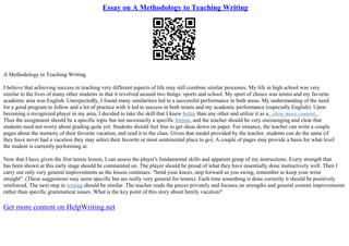Essay on A Methodology to Teaching Writing
A Methodology to Teaching Writing
I believe that achieving success in teaching very different aspects of life may still combine similar processes. My life in high school was very
similar to the lives of many other students in that it revolved around two things: sports and school. My sport of choice was tennis and my favorite
academic area was English. Unexpectedly, I found many similarities led to a successful performance in both areas. My understanding of the need
for a good program to follow and a lot of practice with it led to success in both tennis and my academic performance (especially English). Upon
becoming a recognized player in my area, I decided to take the skill that I knew better than any other and utilize it as a...show more content...
Thus the assignment should be a specific topic but not necessarily a specific format, and the teacher should be very encouraging and clear that
students need not worry about grading quite yet. Students should feel free to get ideas down on paper. For instance, the teacher can write a couple
pages about the memory of their favorite vacation, and read it to the class. Given that model provided by the teacher, students can do the same (if
they have never had a vacation they may select their favorite or most sentimental place to go). A couple of pages may provide a basis for what level
the student is currently performing at.
Now that I have given the first tennis lesson, I can assess the player's fundamental skills and apparent grasp of my instructions. Every strength that
has been shown at this early stage should be commented on. The player should be proud of what they have essentially done instinctively well. Then I
carry out only very general improvements as the lesson continues: "bend your knees, step forward as you swing, remember to keep your wrist
straight". (These suggestions may seem specific but are really very general for tennis). Each time something is done correctly it should be positively
reinforced. The next step in writing should be similar. The teacher reads the pieces privately and focuses on strengths and general content improvements
rather than specific grammatical issues. What is the key point of this story about family vacation?
Get more content on HelpWriting.net
 