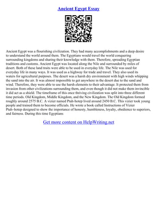 Ancient Egypt Essay
Ancient Egypt was a flourishing civilization. They had many accomplishments and a deep desire
to understand the world around them. The Egyptians would travel the world conquering
surrounding kingdoms and sharing their knowledge with them. Therefore, spreading Egyptian
traditions and customs. Ancient Egypt was located along the Nile and surrounded by miles of
desert. Both of these land traits were able to be used in everyday life. The Nile was used for
everyday life in many ways. It was used as a highway for trade and travel. They also used its
waters for agricultural purposes. The desert was a harsh dry environment with high winds whipping
the sand into the air. It was almost impossible to get anywhere in the desert due to the sand and
wind. Therefore, they were able to use the harsh elements to their advantage. It protected them from
invasion from other civilizations surrounding them, and even though it did not make them invincible
it did act as a shield. The timeframe of this once thriving civilization was split into three different
time periods. Old Kingdom, Middle Kingdom, and the New Kingdom. The Old Kingdom formed
roughly around 2575 B.C. A vizier named Ptah–hotep lived around 2450 B.C. This vizier took young
people and trained them to become officials. He wrote a book called Instructions of Vizier
Ptah–hotep designed to show the importance of honesty, humbleness, loyalty, obedience to superiors,
and fairness. During this time Egyptians
Get more content on HelpWriting.net
 