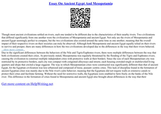 Essay On Ancient Egypt And Mesopotamia
Though most ancient civilizations settled on rivers, each one tended to be different due to the characteristics of their nearby rivers. Two civilizations
that differed significantly from one another were the civilizations of Mesopotamia and ancient Egypt. Not only are the rivers of Mesopotamia and
ancient Egypt seemingly perfect to compare, but the two civilizations also existed around the same time as one another; meaning that the overall
impact of their respective rivers on their societies can truly be observed. Although both Mesopotamia and ancient Egypt equally relied on their rivers
to survive and prosper, there are many differences in how the two civilizations developed due to the differences in the way that their rivers behaved.
...show more content...
Due to the significant differences between the behaviors of the Nile and Tigris/Euphrates rivers, there were multiple differences between the way that
both civilizations created their cities. As previously stated, Mesopotamia was regularly threatened by the flooding of the Tigris and Euphrates rivers;
causing the civilization to construct multiple independent cities with protective walls at their borders. Since the size of each Mesopotamian city was
restricted by its protective borders, each city was compact with congested alleyways and streets; each housing crowded single or multileveled living
quarters and shops that circled a large ziggurat. The way in which Mesopotamian cities were constructed was significantly different than that of ancient
Egypt, for the Egyptian civilization was less urbanized and composed of loose, peasant–centric cities. This lack of discipline found in the formation of
ancient Egyptian cities was mainly due to the Nile river's calm behavior; meaning that the Egyptians did not require walls or extensive canals to
protect their cities and facilitate farming. Without the need for restrictive walls, the Egyptians were enabled to farm freely on the banks of the Nile
river. This difference in the formation of cities found in Mesopotamia and ancient Egypt also brought about differences in the way that their
Get more content on HelpWriting.net
 
